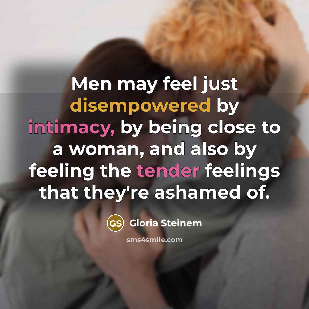 “Men may feel just disempowered by intimacy, by being close to a woman, and also by feeling the tender feelings that they're ashamed of.” quote by Gloria Steinem