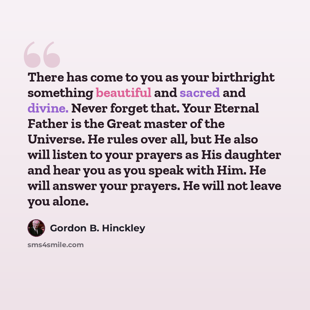 “There has come to you as your birthright something beautiful and sacred and divine. Never forget that. Your Eternal Father is the Great master of the Universe. He rules over all, but He also will listen to your prayers as His daughter and hear you as you speak with Him. He will answer your…” quote by Gordon B. Hinckley
