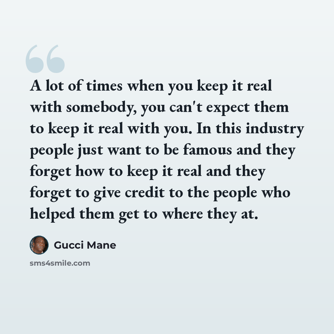 “A lot of times when you keep it real with somebody, you can't expect them to keep it real with you. In this industry people just want to be famous and they forget how to keep it real and they forget to give credit to the people who helped them get to where they at.” quote by Gucci Mane