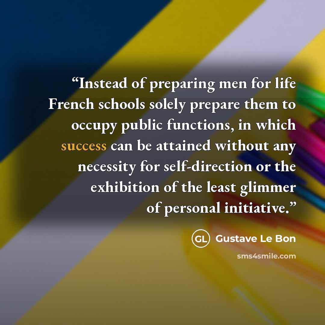 “Instead of preparing men for life French schools solely prepare them to occupy public functions, in which success can be attained without any necessity for self-direction or the exhibition of the least glimmer of personal initiative.” quote by Gustave Le Bon