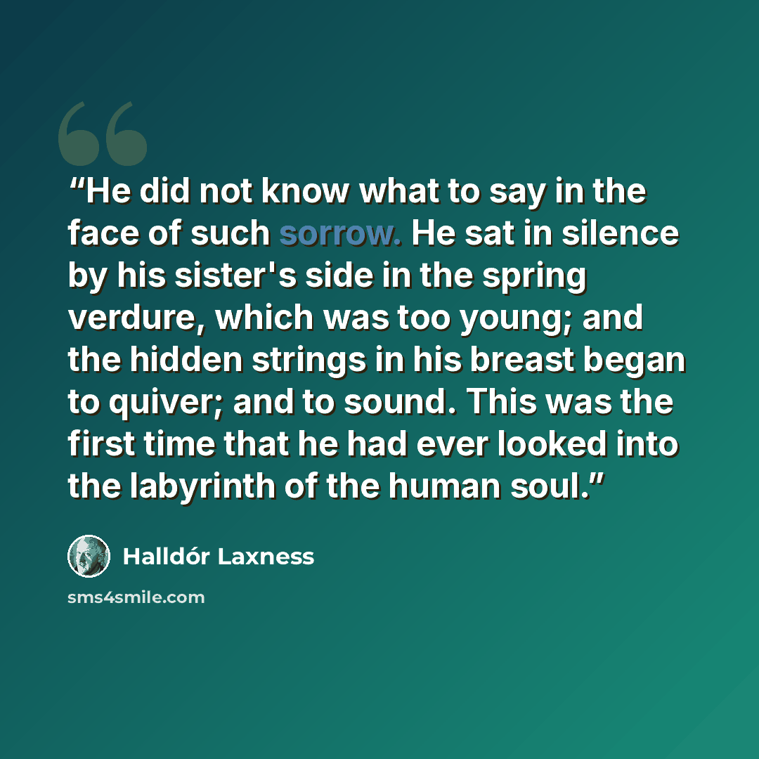 “He did not know what to say in the face of such sorrow. He sat in silence by his sister's side in the spring verdure, which was too young; and the hidden strings in his breast began to quiver; and to sound. This was the first time that he had ever looked into the labyrinth of the human soul.” quote by Halldor Laxness
