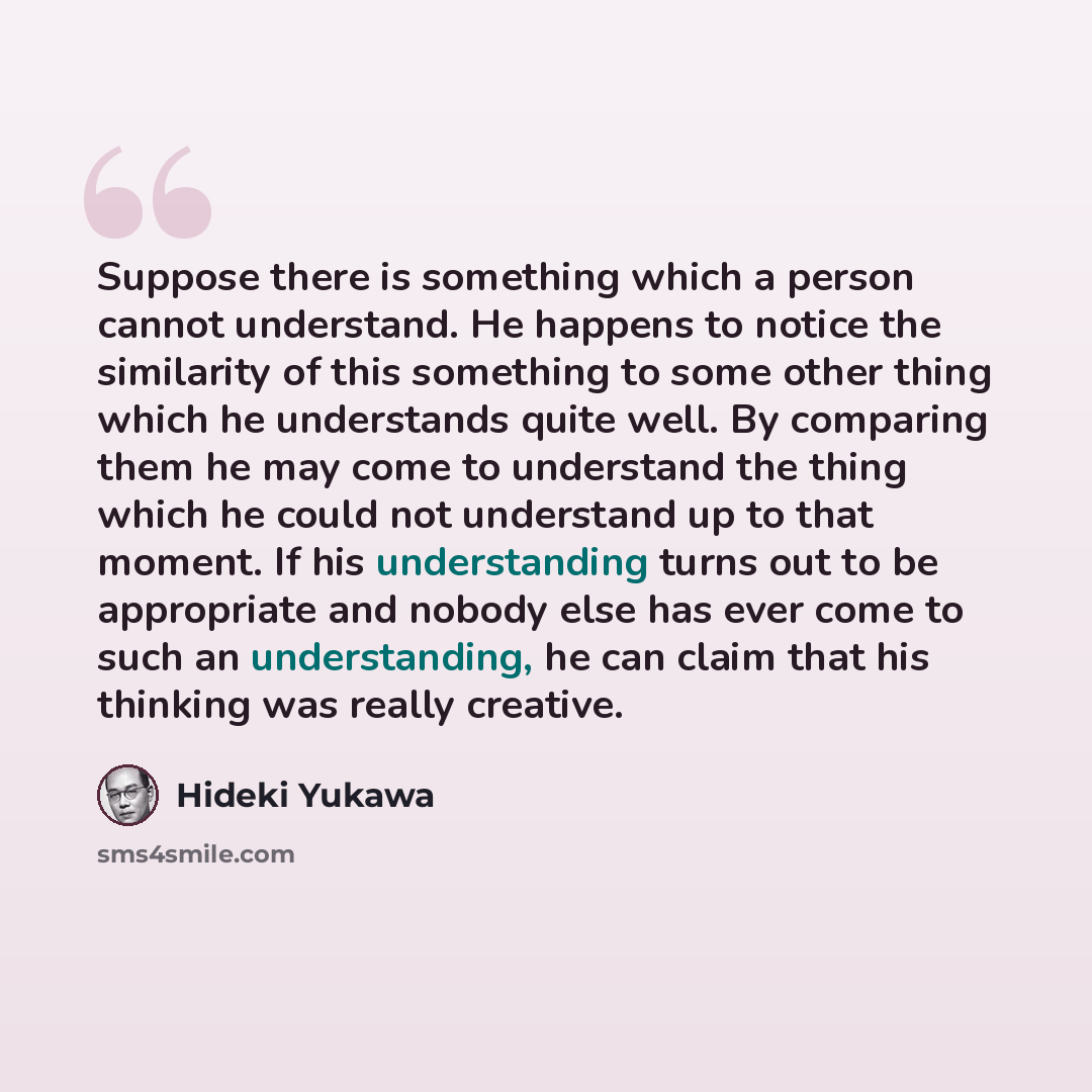 “Suppose there is something which a person cannot understand. He happens to notice the similarity of this something to some other thing which he understands quite well. By comparing them he may come to understand the thing which he could not understand up to that moment. If his understanding turns…” quote by Hideki Yukawa