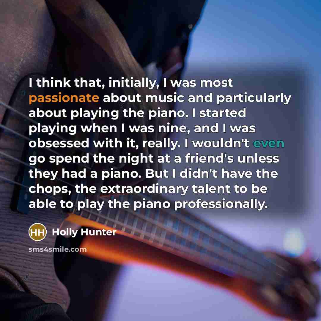 “I think that, initially, I was most passionate about music and particularly about playing the piano. I started playing when I was nine, and I was obsessed with it, really. I wouldn't even go spend the night at a friend's unless they had a piano. But I didn't have the chops, the extraordinary…” quote by Holly Hunter