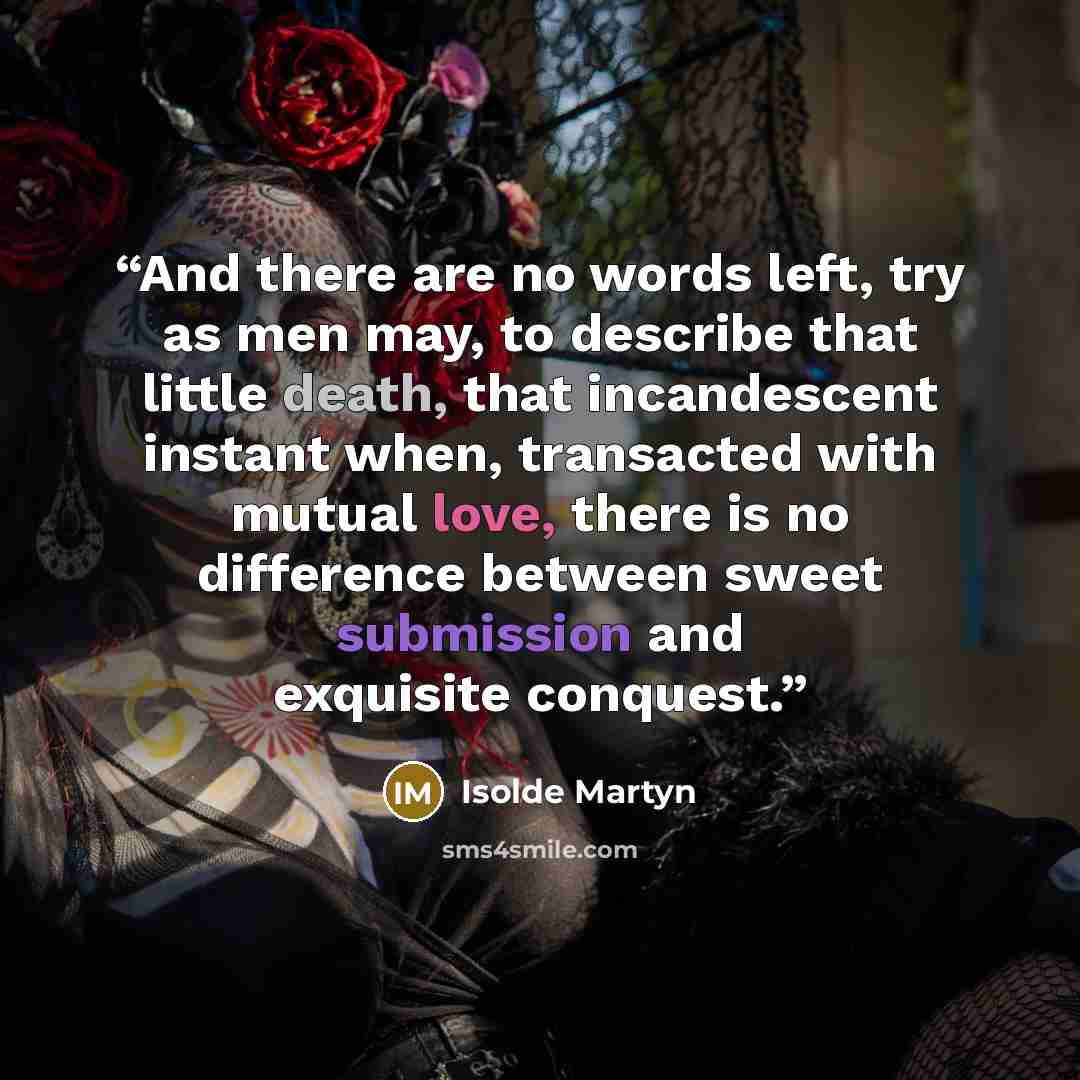 “And there are no words left, try as men may, to describe that little death, that incandescent instant when, transacted with mutual love, there is no difference between sweet submission and exquisite conquest.” quote by Isolde Martyn