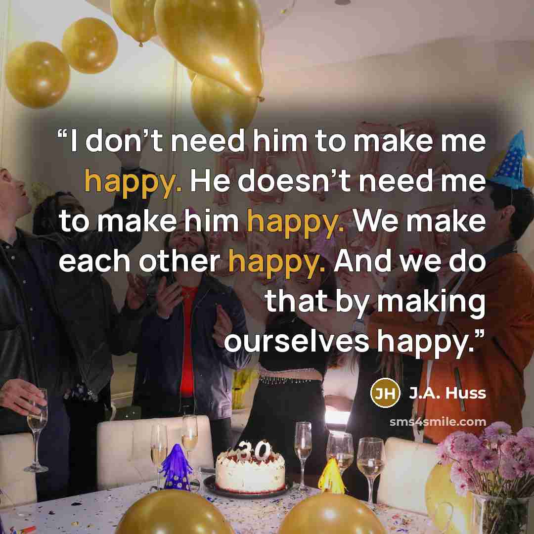 “I don't need him to make me happy. He doesn't need me to make him happy. We make each other happy. And we do that by making ourselves happy.” quote by J.A. Huss
