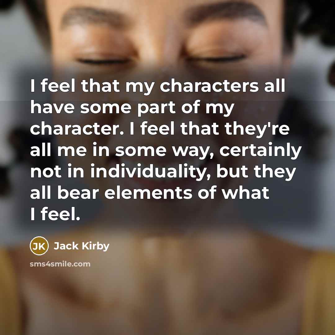 “I feel that my characters all have some part of my character. I feel that they're all me in some way, certainly not in individuality, but they all bear elements of what I feel.” quote by Jack Kirby