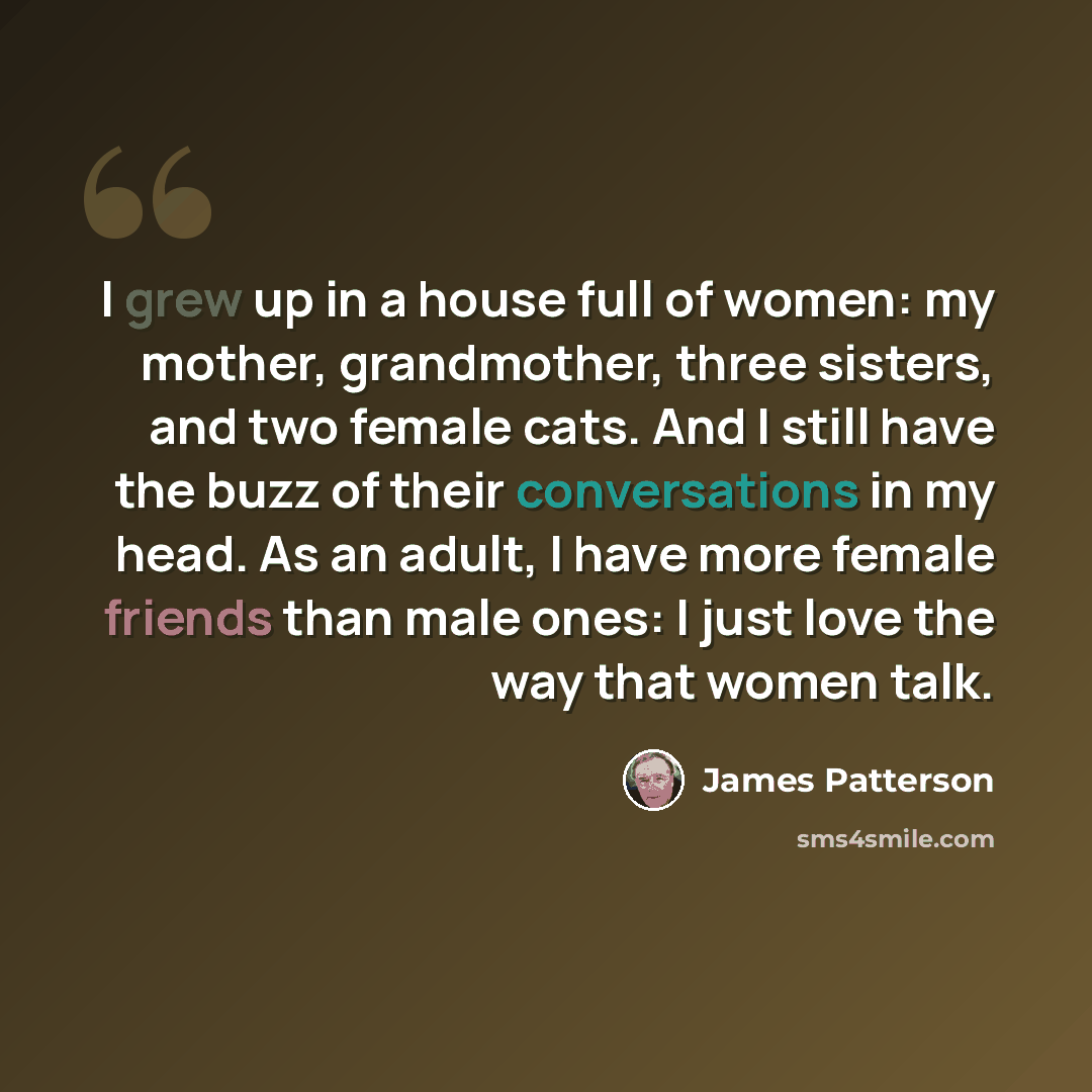 “I grew up in a house full of women: my mother, grandmother, three sisters, and two female cats. And I still have the buzz of their conversations in my head. As an adult, I have more female friends than male ones: I just love the way that women talk.” quote by James Patterson