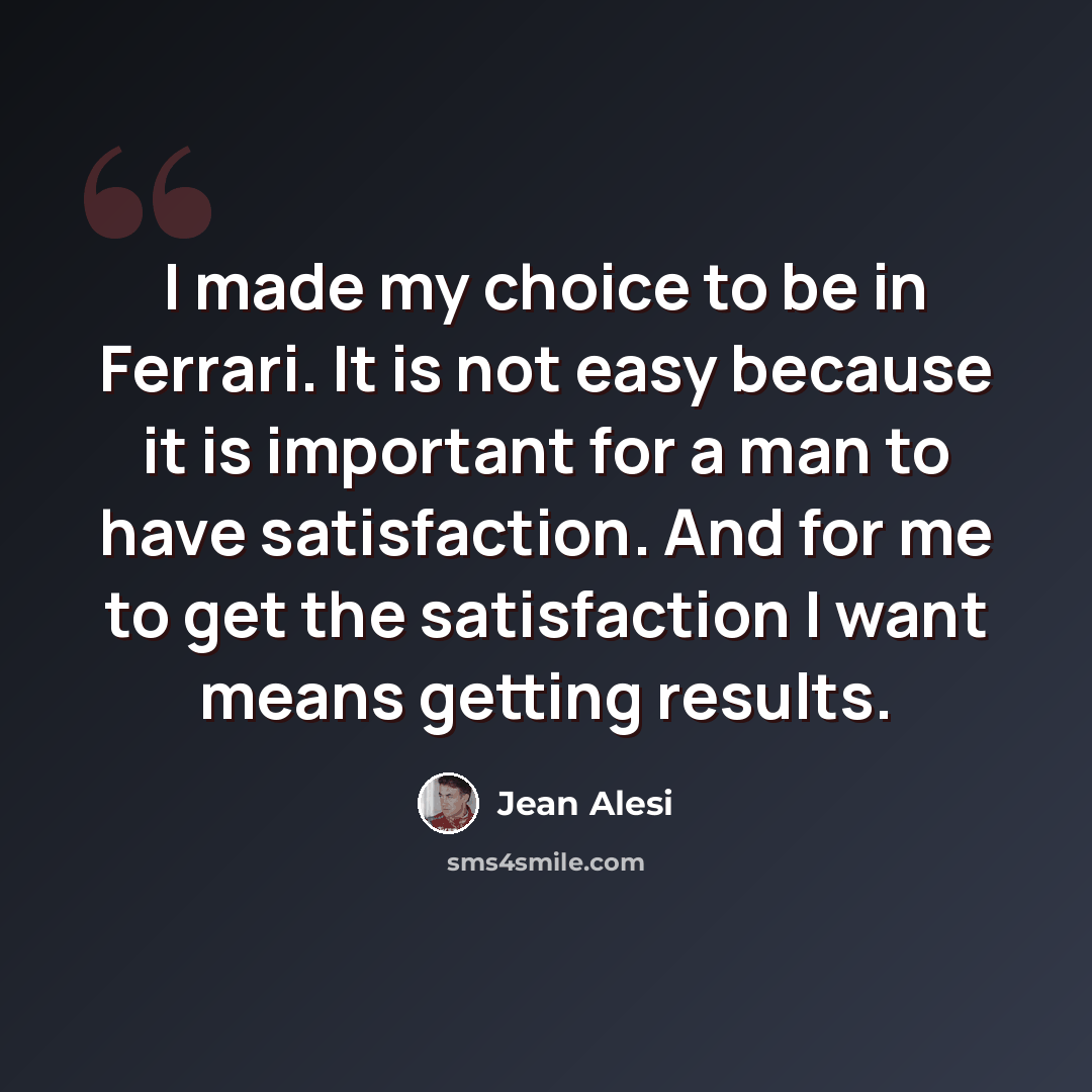 “I made my choice to be in Ferrari. It is not easy because it is important for a man to have satisfaction. And for me to get the satisfaction I want means getting results.” quote by Jean Alesi