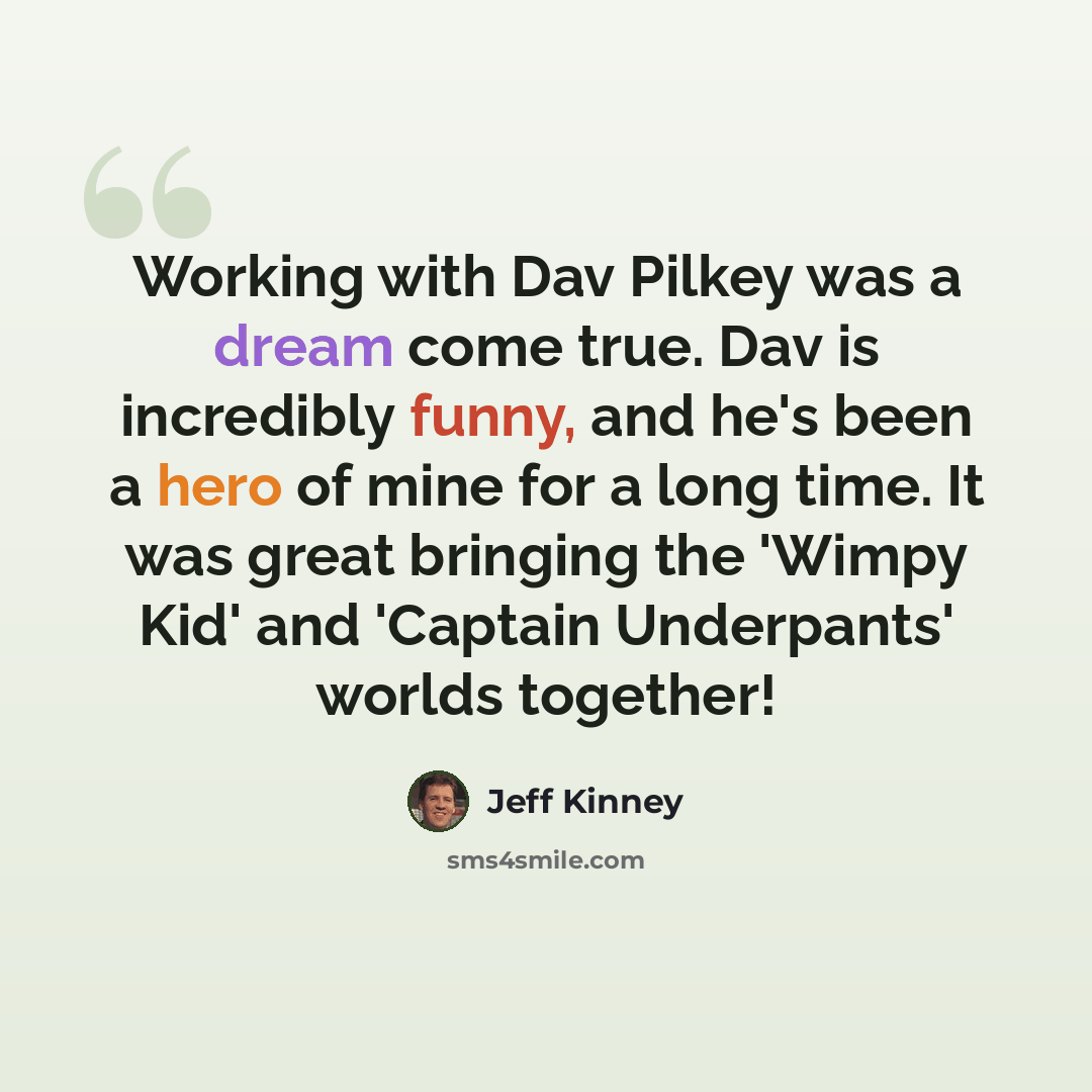 “Working with Dav Pilkey was a dream come true. Dav is incredibly funny, and he's been a hero of mine for a long time. It was great bringing the 'Wimpy Kid' and 'Captain Underpants' worlds together!” quote by Jeff Kinney