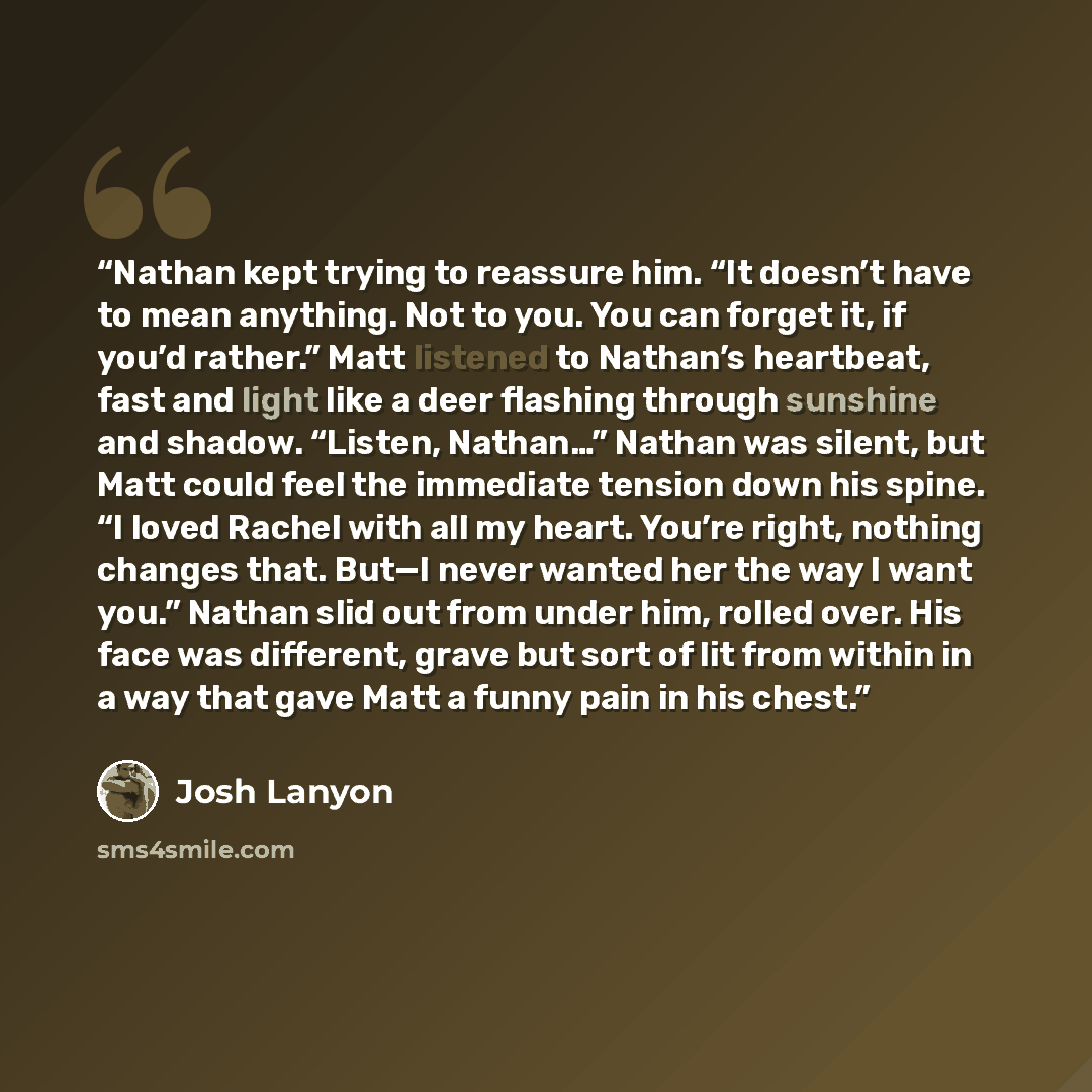 “Nathan kept trying to reassure him. “It doesn’t have to mean anything. Not to you. You can forget it, if you’d rather.” Matt listened to Nathan’s heartbeat, fast and light like a deer flashing through sunshine and shadow. “Listen, Nathan…” Nathan was silent, but Matt could feel the immediate…” quote by Josh Lanyon