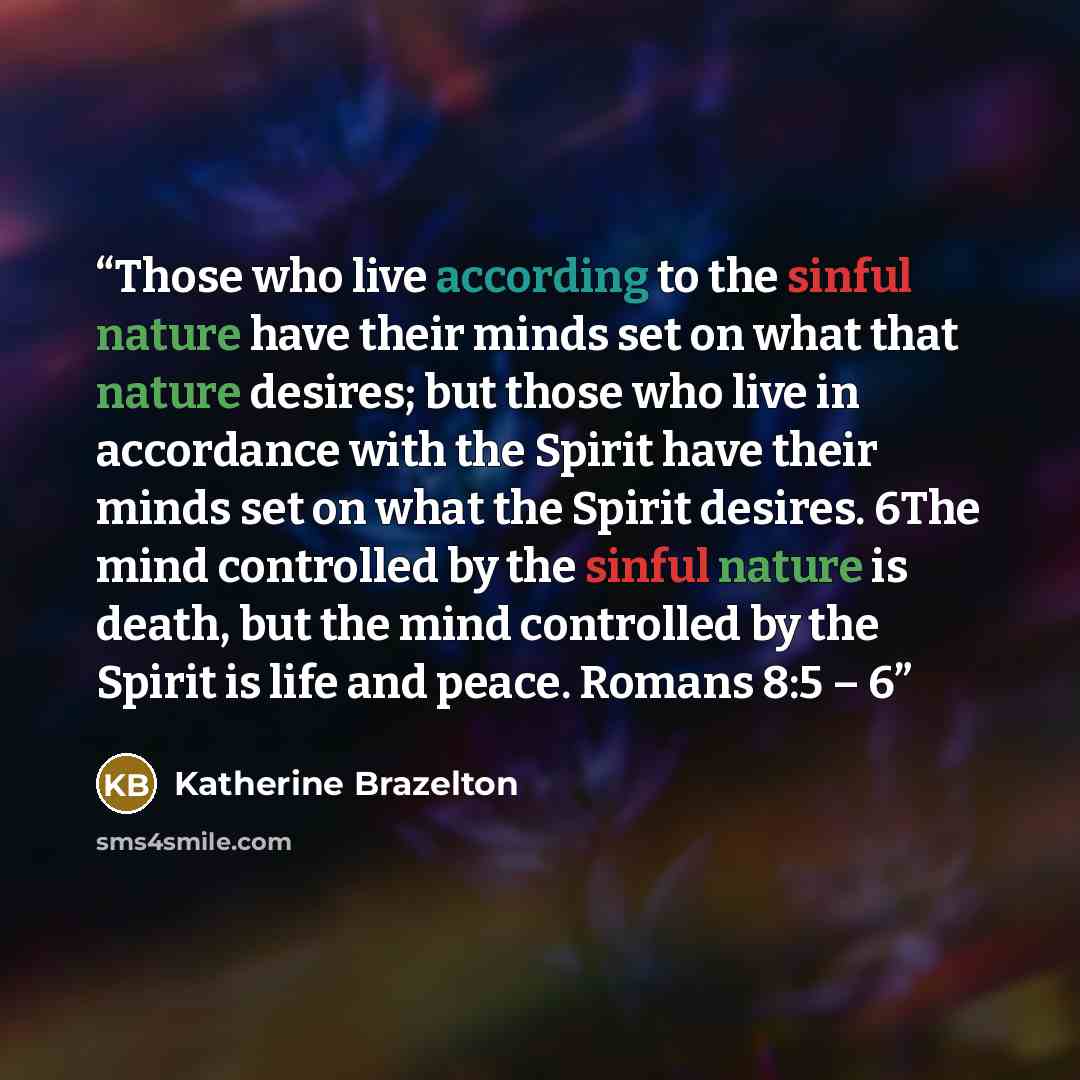 “Those who live according to the sinful nature have their minds set on what that nature desires; but those who live in accordance with the Spirit have their minds set on what the Spirit desires. 6The mind controlled by the sinful nature is death, but the mind controlled by the Spirit is life and…” quote by Katherine Brazelton