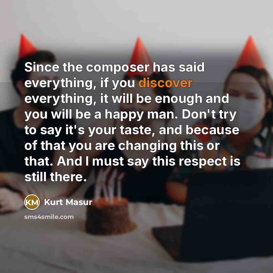 “Since the composer has said everything, if you discover everything, it will be enough and you will be a happy man. Don't try to say it's your taste, and because of that you are changing this or that. And I must say this respect is still there.” quote by Kurt Masur