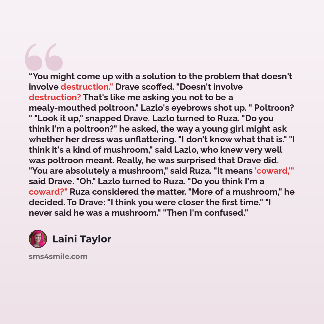 “You might come up with a solution to the problem that doesn't involve destruction." Drave scoffed. "Doesn't involve destruction? That's like me asking you not to be a mealy-mouthed poltroon." Lazlo's eyebrows shot up. " Poltroon? " "Look it up," snapped Drave. Lazlo turned to Ruza. "Do you think…” quote by Laini Taylor