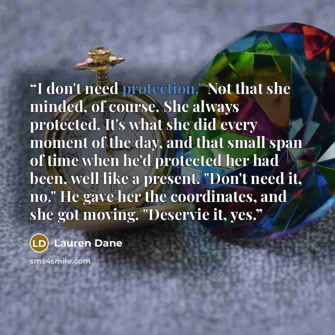 “I don't need protection." Not that she minded, of course. She always protected. It's what she did every moment of the day, and that small span of time when he'd protected her had been, well like a present. "Don't need it, no." He gave her the coordinates, and she got moving. "Deservie it, yes.” quote by Lauren Dane