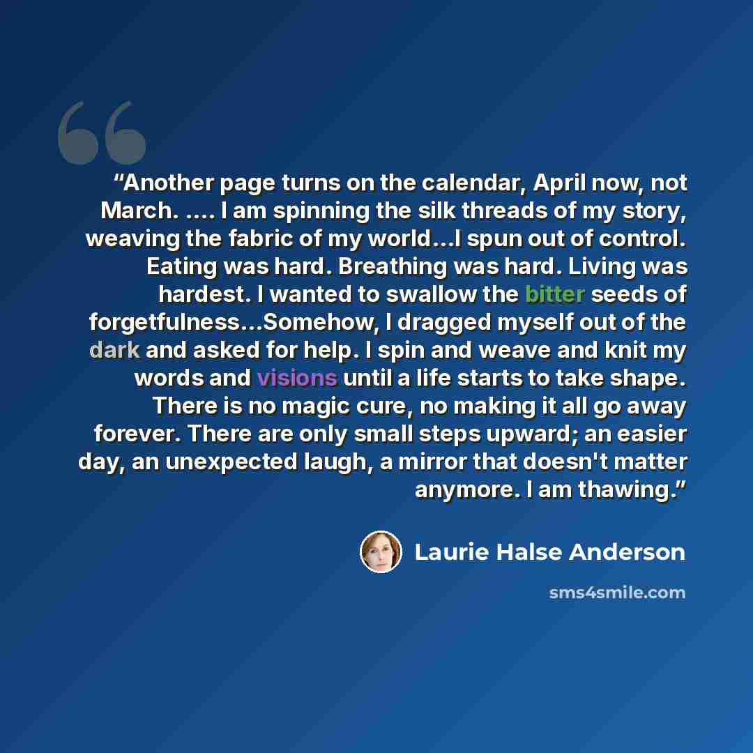 “Another page turns on the calendar, April now, not March. …. I am spinning the silk threads of my story, weaving the fabric of my world...I spun out of control. Eating was hard. Breathing was hard. Living was hardest. I wanted to swallow the bitter seeds of forgetfulness...Somehow, I dragged…” quote by Laurie Halse Anderson