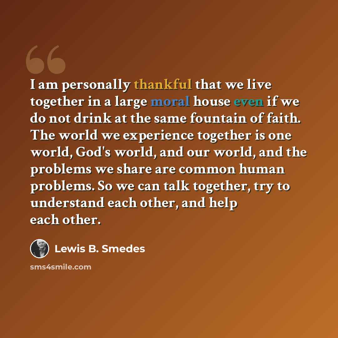 “I am personally thankful that we live together in a large moral house even if we do not drink at the same fountain of faith. The world we experience together is one world, God's world, and our world, and the problems we share are common human problems. So we can talk together, try to understand…” quote by Lewis B. Smedes