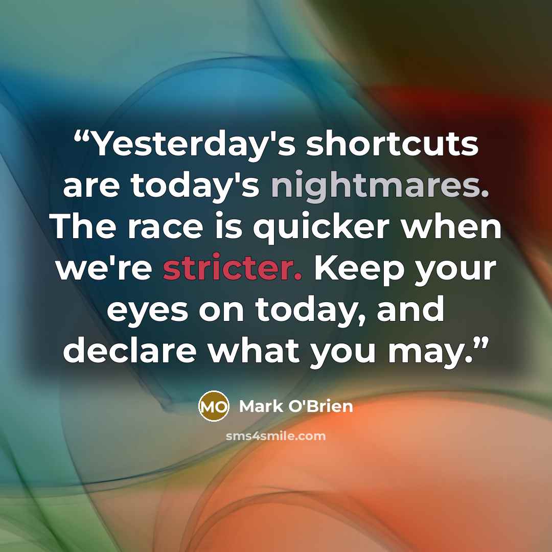 “Yesterday's shortcuts are today's nightmares. The race is quicker when we're stricter. Keep your eyes on today, and declare what you may.” quote by Mark O'Brien