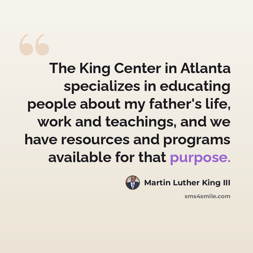 “The King Center in Atlanta specializes in educating people about my father's life, work and teachings, and we have resources and programs available for that purpose.” quote by Martin Luther King III