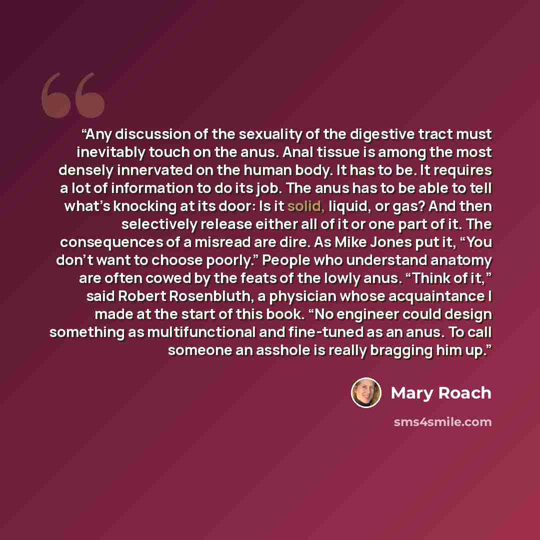 “Any discussion of the sexuality of the digestive tract must inevitably touch on the anus. Anal tissue is among the most densely innervated on the human body. It has to be. It requires a lot of information to do its job. The anus has to be able to tell what’s knocking at its door: Is it solid…” quote by Mary Roach