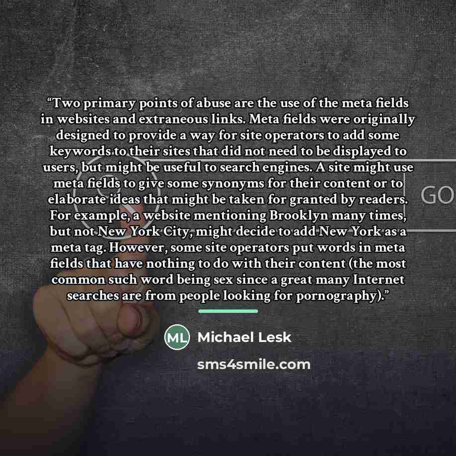“Two primary points of abuse are the use of the meta fields in websites and extraneous links. Meta fields were originally designed to provide a way for site operators to add some keywords to their sites that did not need to be displayed to users, but might be useful to search engines. A site might…” quote by Michael Lesk