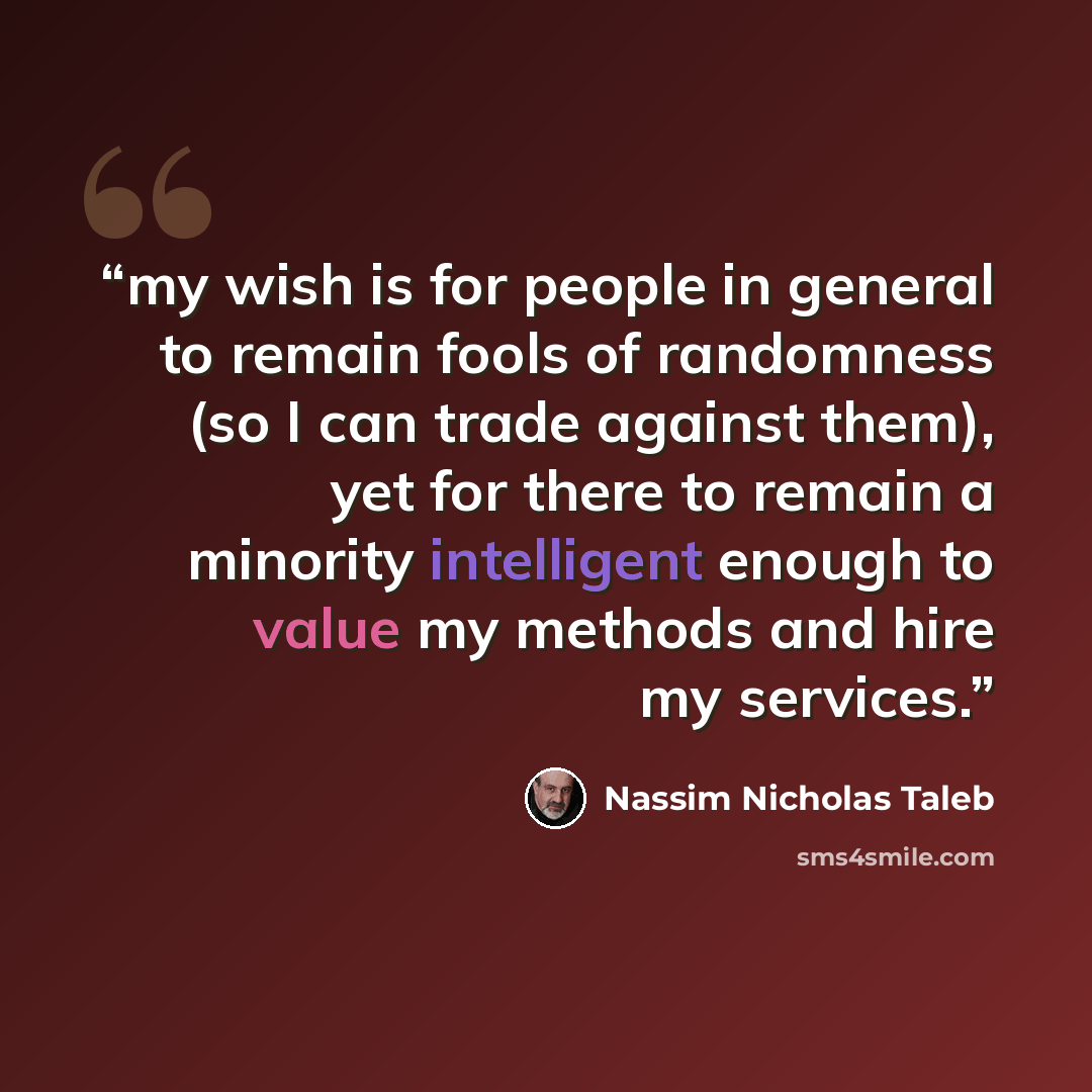 “my wish is for people in general to remain fools of randomness (so I can trade against them), yet for there to remain a minority intelligent enough to value my methods and hire my services.” quote by Nassim Nicholas Taleb