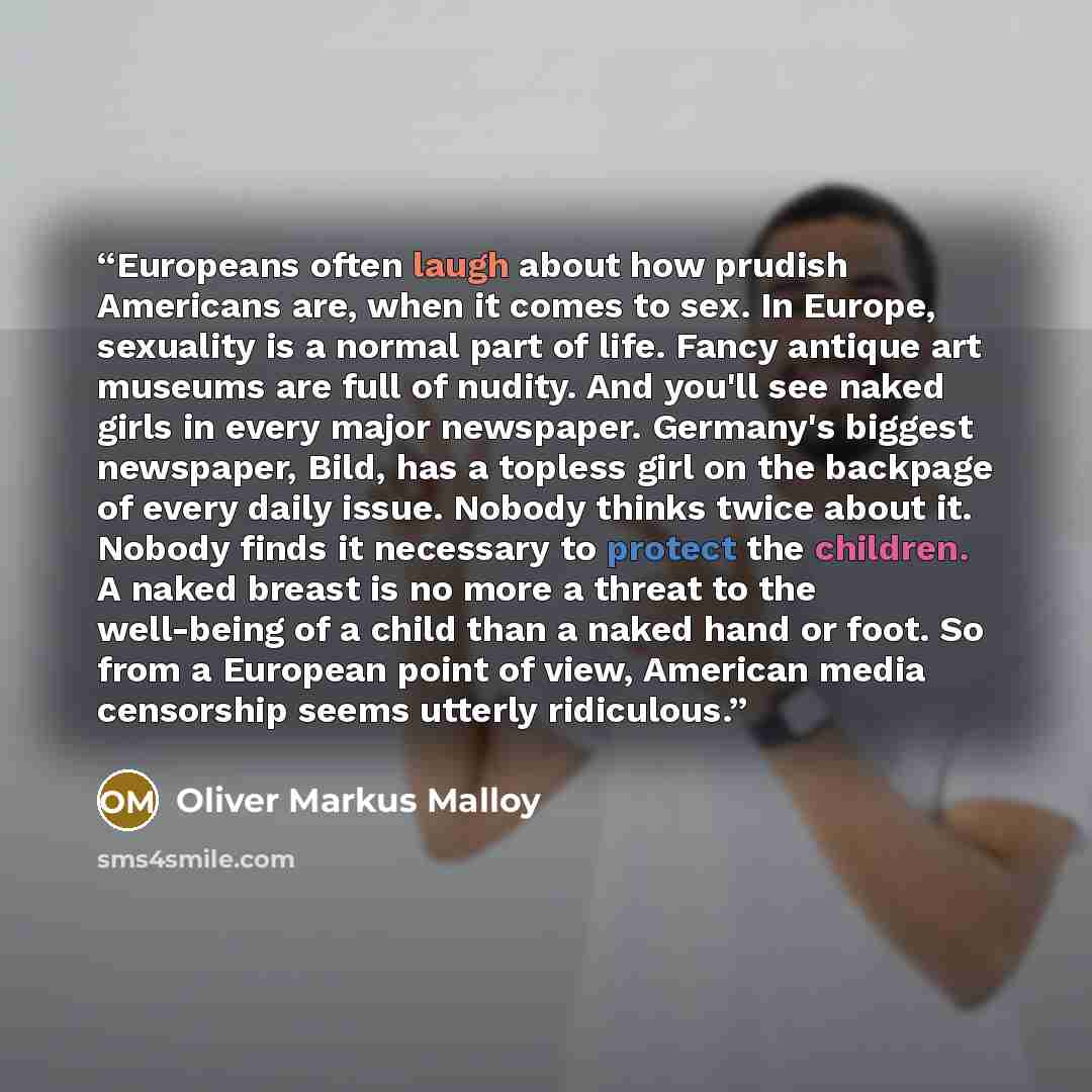 “Europeans often laugh about how prudish Americans are, when it comes to sex. In Europe, sexuality is a normal part of life. Fancy antique art museums are full of nudity. And you'll see naked girls in every major newspaper. Germany's biggest newspaper, Bild, has a topless girl on the backpage of…” quote by Oliver Markus Malloy