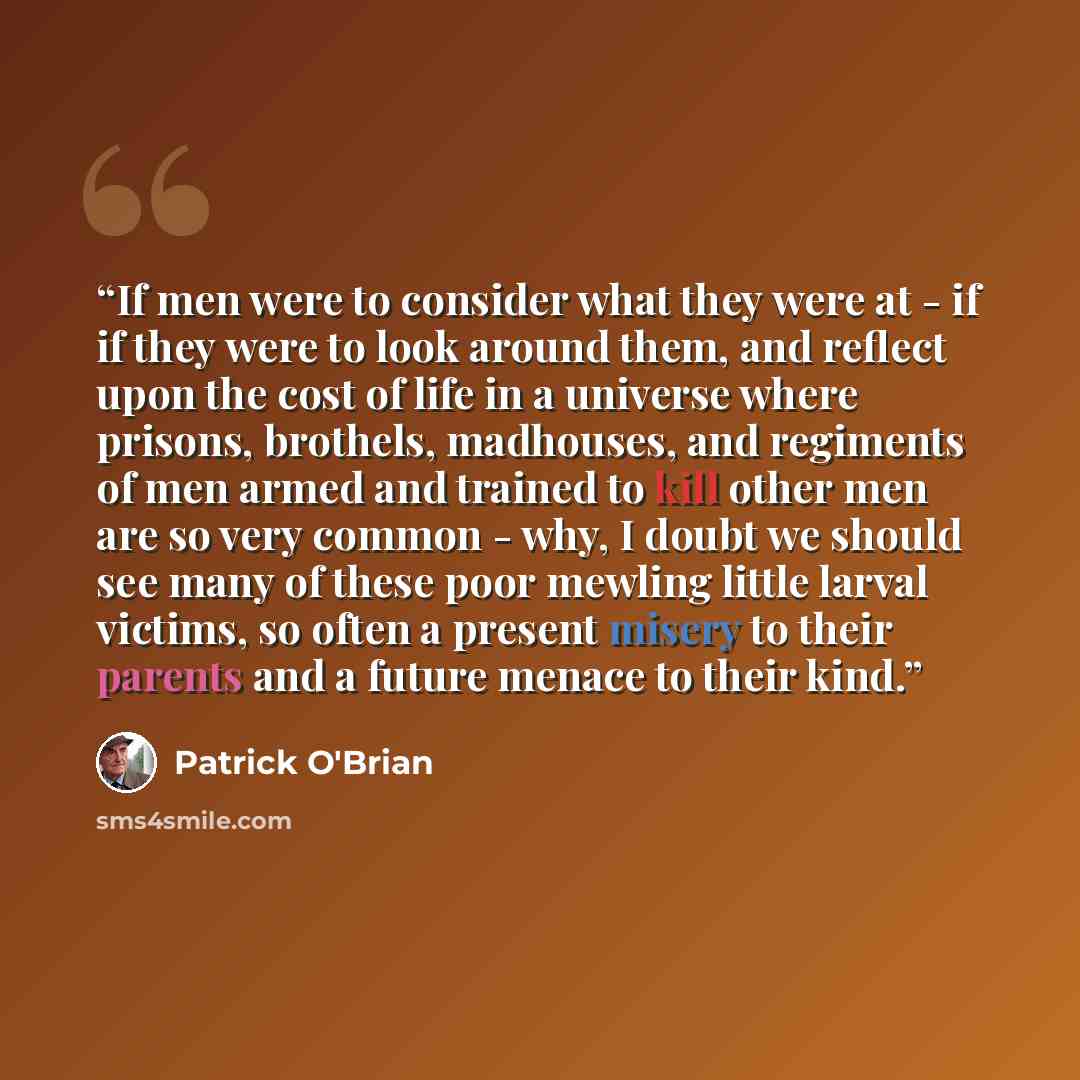 “If men were to consider what they were at - if if they were to look around them, and reflect upon the cost of life in a universe where prisons, brothels, madhouses, and regiments of men armed and trained to kill other men are so very common - why, I doubt we should see many of these poor mewling…” quote by Patrick O'Brian