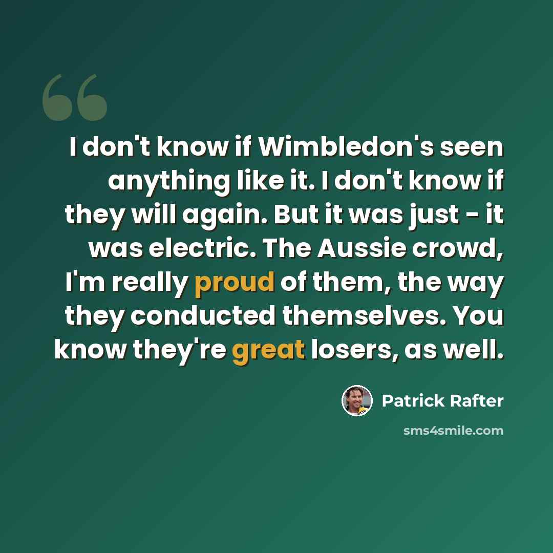 “I don't know if Wimbledon's seen anything like it. I don't know if they will again. But it was just - it was electric. The Aussie crowd, I'm really proud of them, the way they conducted themselves. You know they're great losers, as well.” quote by Patrick Rafter