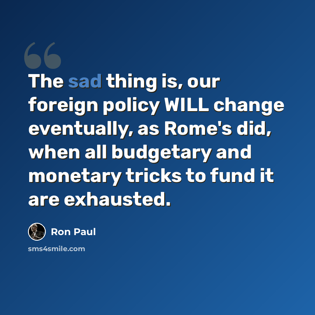 “The sad thing is, our foreign policy WILL change eventually, as Rome's did, when all budgetary and monetary tricks to fund it are exhausted.” quote by Ron Paul
