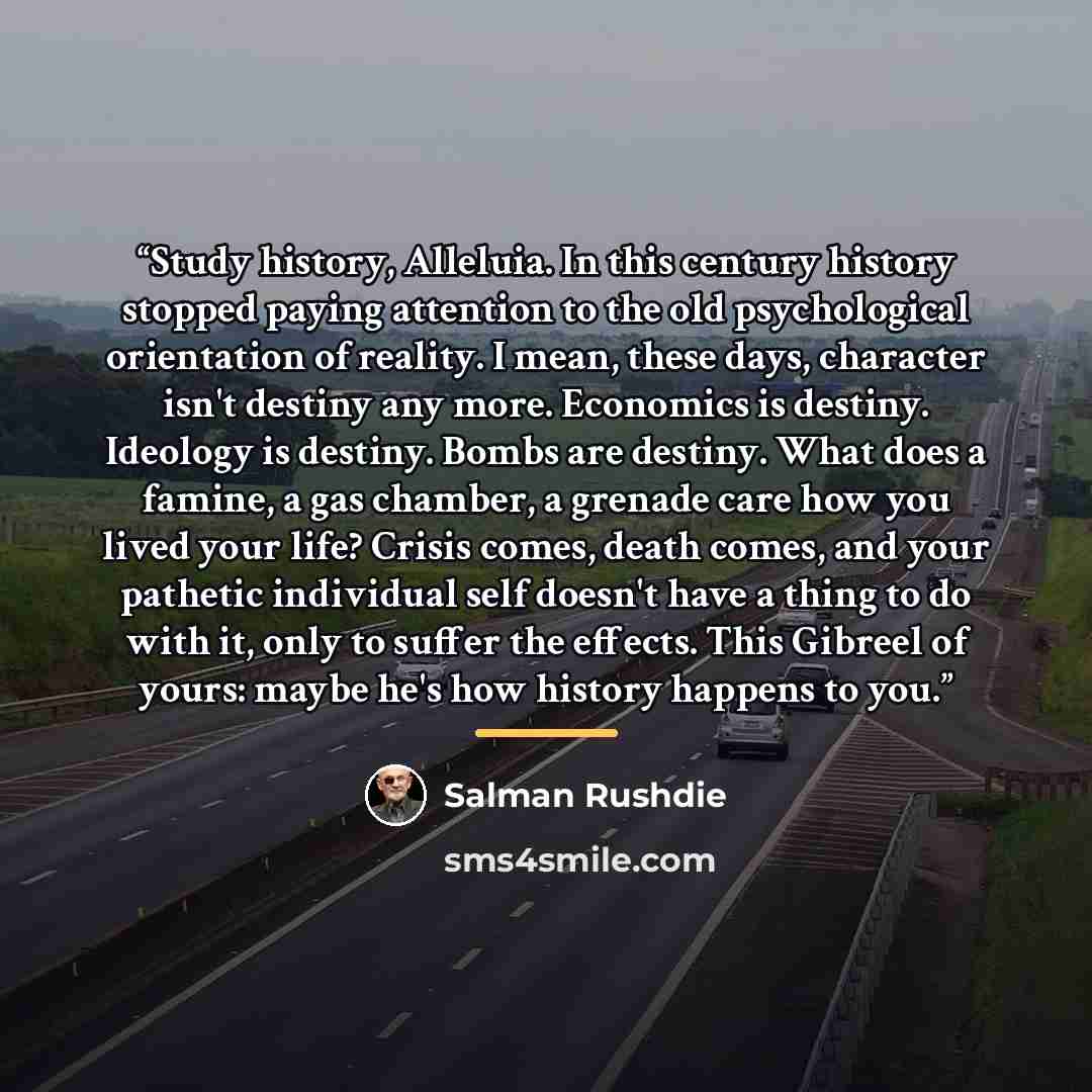 “Study history, Alleluia. In this century history stopped paying attention to the old psychological orientation of reality. I mean, these days, character isn't destiny any more. Economics is destiny. Ideology is destiny. Bombs are destiny. What does a famine, a gas chamber, a grenade care how you…” quote by Salman Rushdie