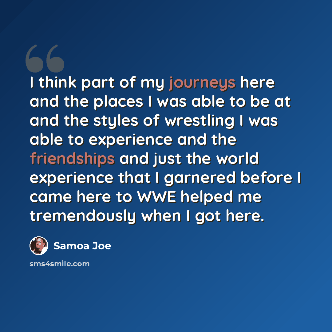 “I think part of my journeys here and the places I was able to be at and the styles of wrestling I was able to experience and the friendships and just the world experience that I garnered before I came here to WWE helped me tremendously when I got here.” quote by Samoa Joe