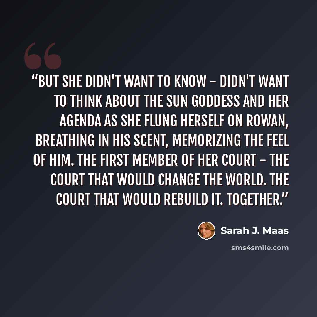 “But she didn't want to know - didn't want to think about the Sun Goddess and her agenda as she flung herself on Rowan, breathing in his scent, memorizing the feel of him. The first member of her court - the court that would change the world. The court that would rebuild it. Together.” quote by Sarah J. Maas