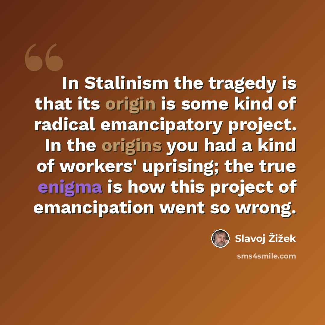 “In Stalinism the tragedy is that its origin is some kind of radical emancipatory project. In the origins you had a kind of workers' uprising; the true enigma is how this project of emancipation went so wrong.” quote by Slavoj Žižek