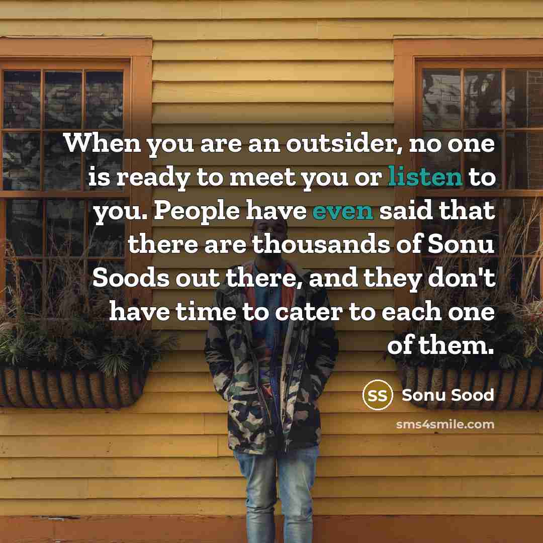 “When you are an outsider, no one is ready to meet you or listen to you. People have even said that there are thousands of Sonu Soods out there, and they don't have time to cater to each one of them.” quote by Sonu Sood