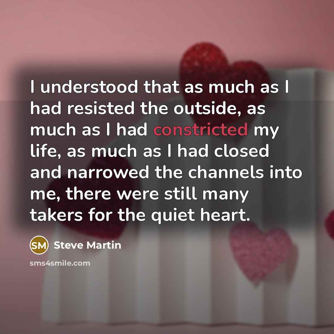 “I understood that as much as I had resisted the outside, as much as I had constricted my life, as much as I had closed and narrowed the channels into me, there were still many takers for the quiet heart.” quote by Steve Martin
