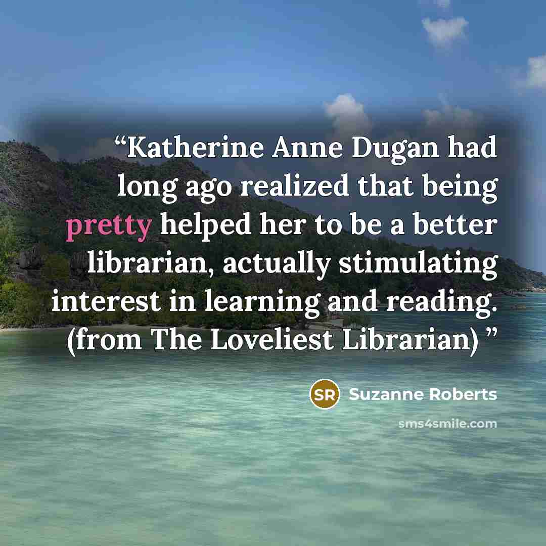 “Katherine Anne Dugan had long ago realized that being pretty helped her to be a better librarian, actually stimulating interest in learning and reading. (from The Loveliest Librarian)” quote by Suzanne Roberts