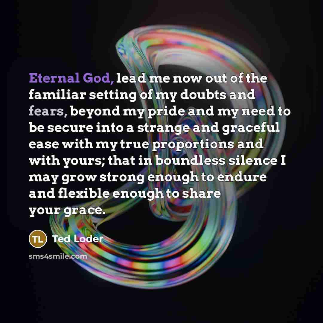 “Eternal God, lead me now out of the familiar setting of my doubts and fears, beyond my pride and my need to be secure into a strange and graceful ease with my true proportions and with yours; that in boundless silence I may grow strong enough to endure and flexible enough to share your grace.” quote by Ted Loder