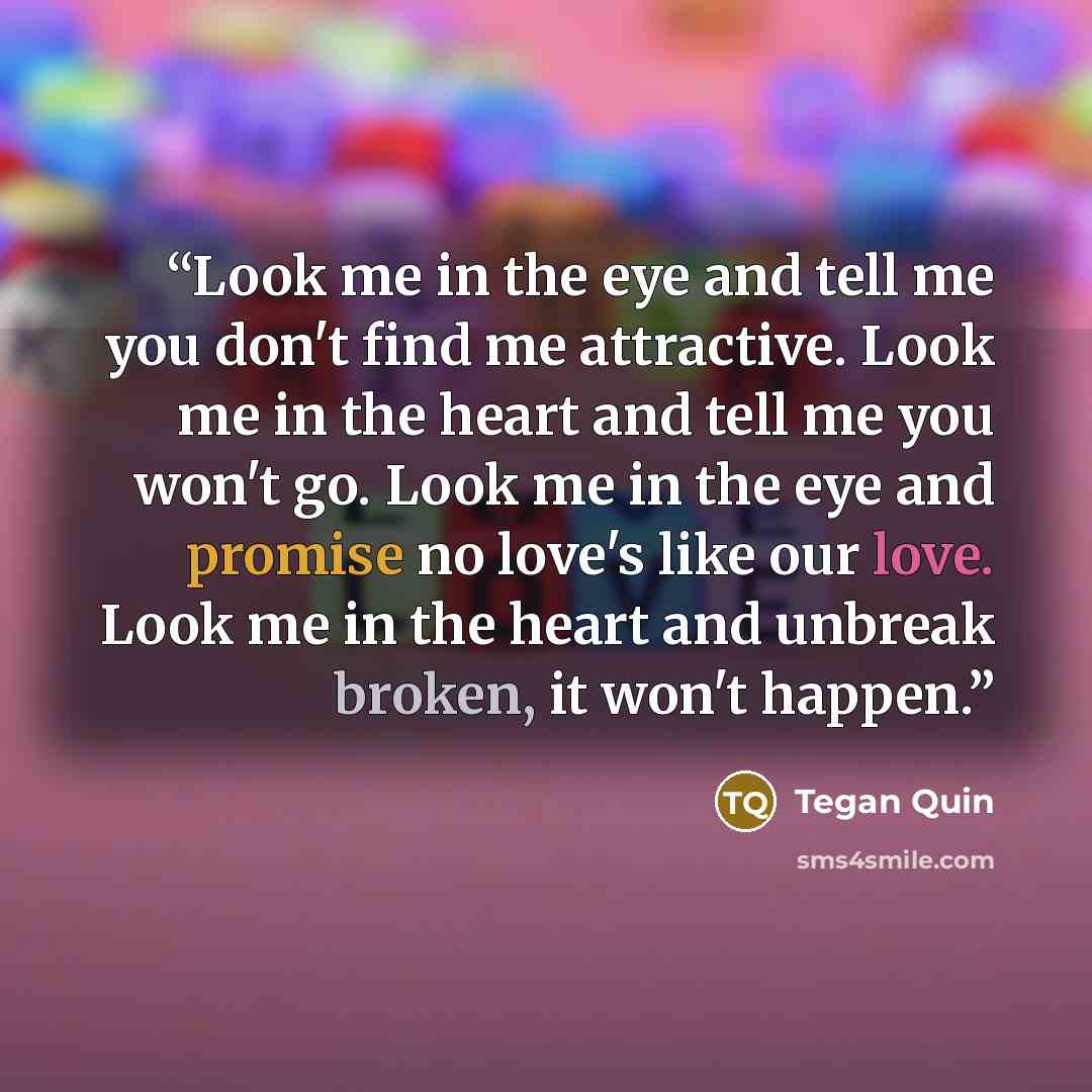 “Look me in the eye and tell me you don't find me attractive. Look me in the heart and tell me you won't go. Look me in the eye and promise no love's like our love. Look me in the heart and unbreak broken, it won't happen.” quote by Tegan Quin