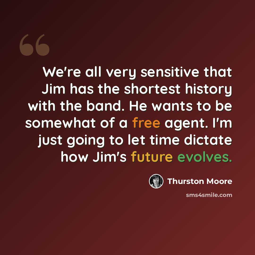 “We're all very sensitive that Jim has the shortest history with the band. He wants to be somewhat of a free agent. I'm just going to let time dictate how Jim's future evolves.” quote by Thurston Moore