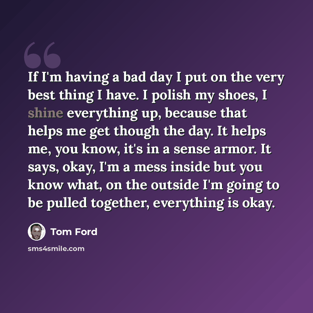 “If I'm having a bad day I put on the very best thing I have. I polish my shoes, I shine everything up, because that helps me get though the day. It helps me, you know, it's in a sense armor. It says, okay, I'm a mess inside but you know what, on the outside I'm going to be pulled together…” quote by Tom Ford