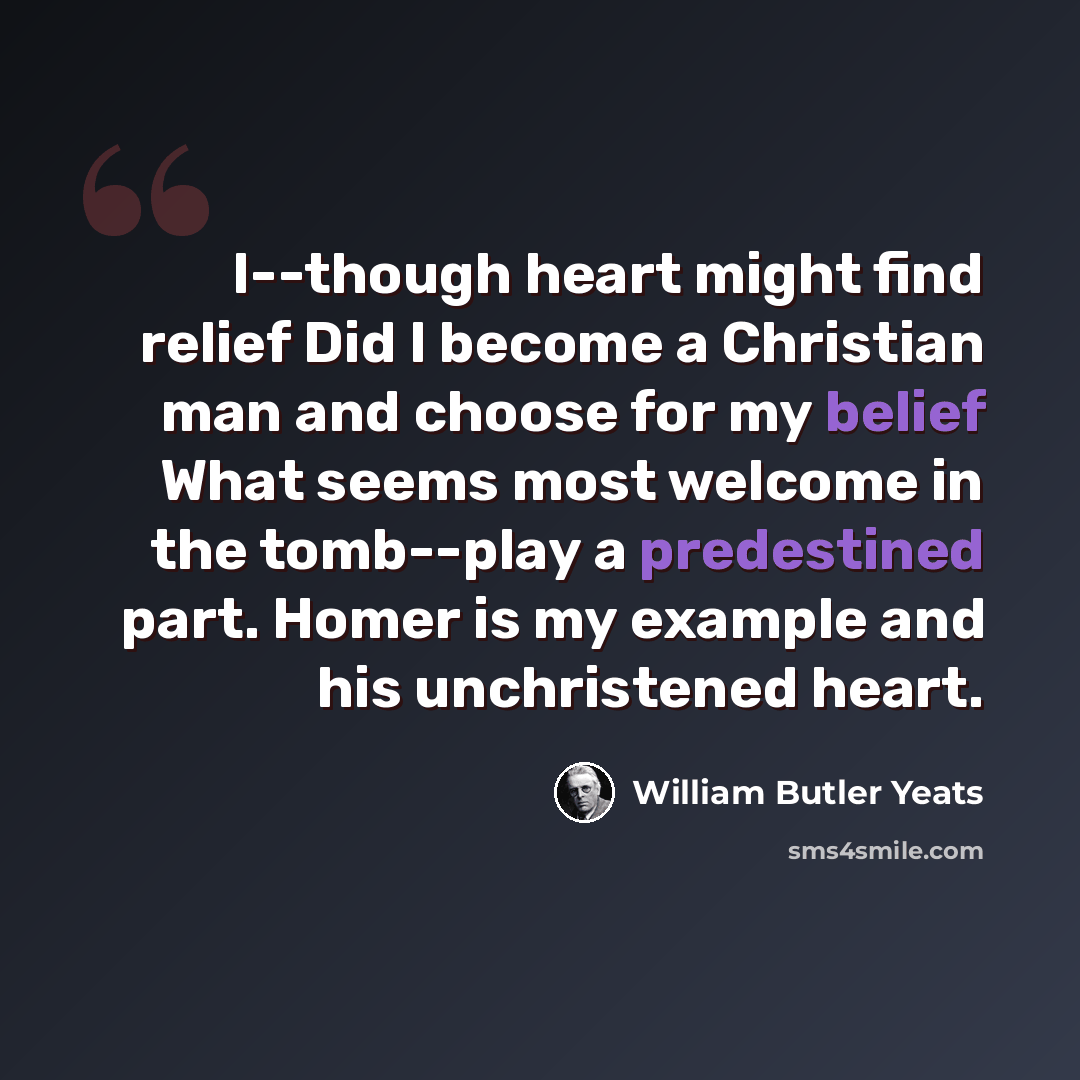 “I--though heart might find relief Did I become a Christian man and choose for my belief What seems most welcome in the tomb--play a predestined part. Homer is my example and his unchristened heart.” quote by William Butler Yeats
