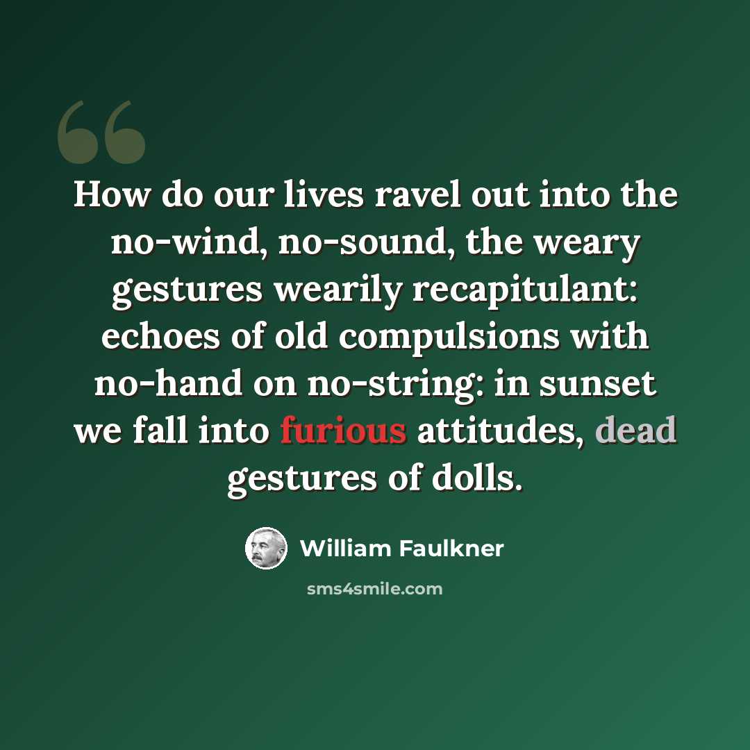 “How do our lives ravel out into the no-wind, no-sound, the weary gestures wearily recapitulant: echoes of old compulsions with no-hand on no-string: in sunset we fall into furious attitudes, dead gestures of dolls.” quote by William Faulkner