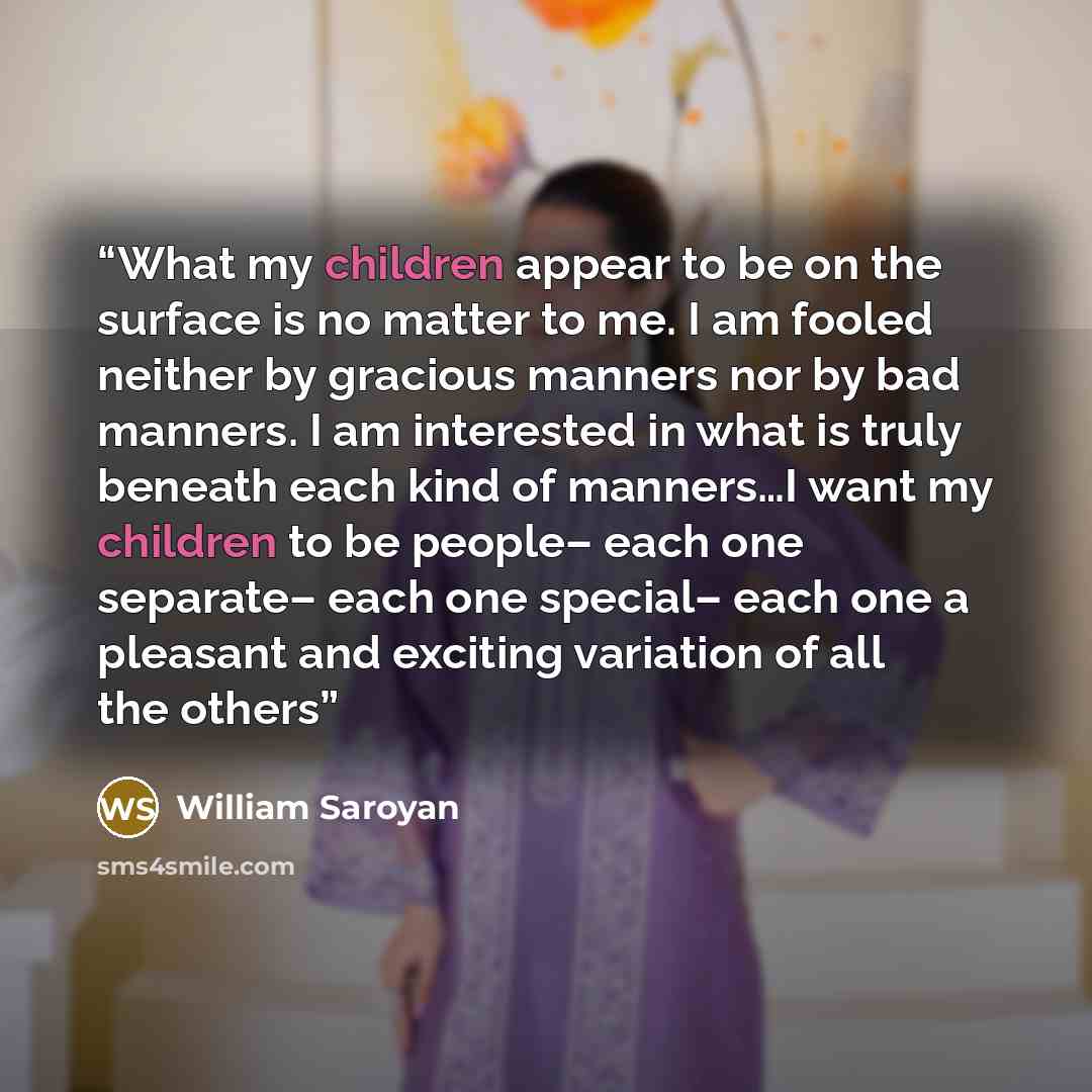 “What my children appear to be on the surface is no matter to me. I am fooled neither by gracious manners nor by bad manners. I am interested in what is truly beneath each kind of manners…I want my children to be people– each one separate– each one special– each one a pleasant and exciting…” quote by William Saroyan