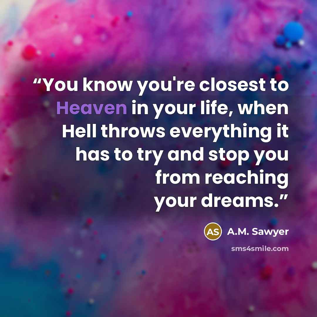 “You know you're closest to Heaven in your life, when Hell throws everything it has to try and stop you from reaching your dreams.” quote by A.M. Sawyer