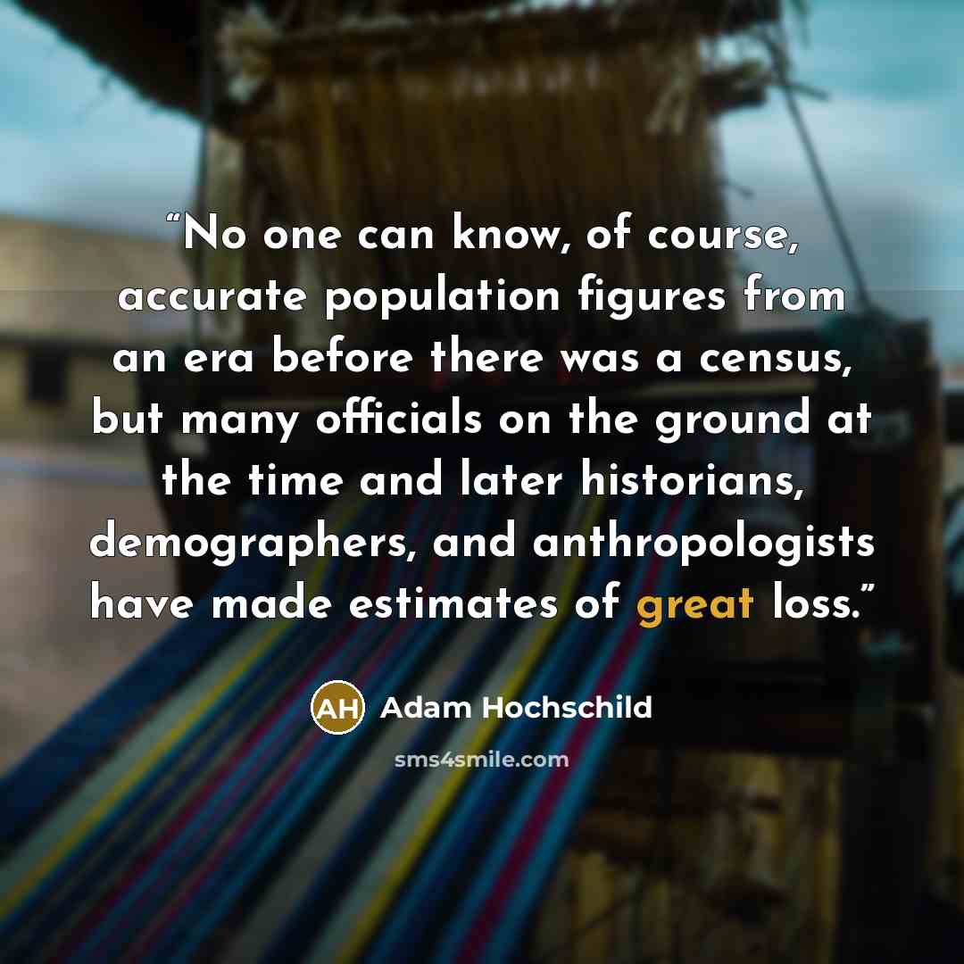 “No one can know, of course, accurate population figures from an era before there was a census, but many officials on the ground at the time and later historians, demographers, and anthropologists have made estimates of great loss.” quote by Adam Hochschild