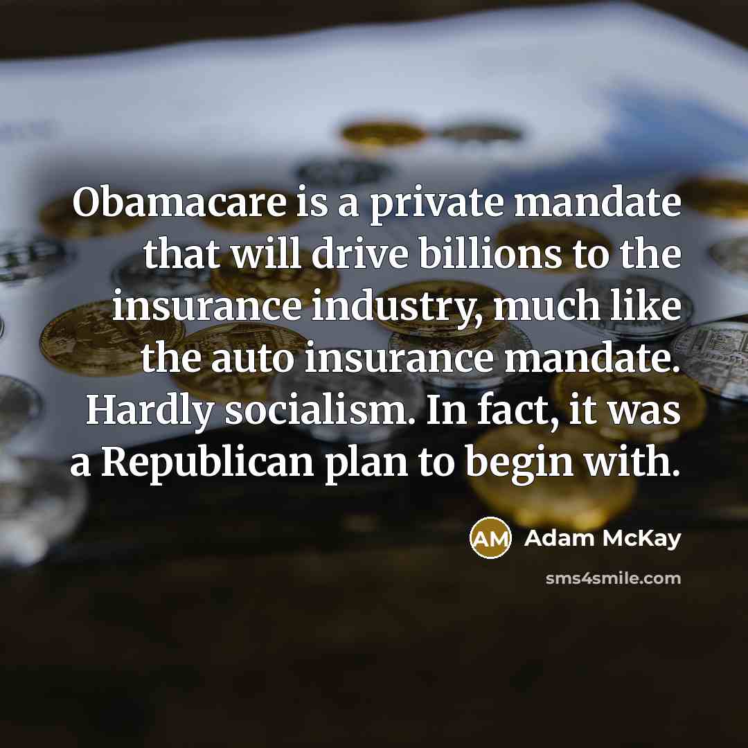 “Obamacare is a private mandate that will drive billions to the insurance industry, much like the auto insurance mandate. Hardly socialism. In fact, it was a Republican plan to begin with.” quote by Adam McKay