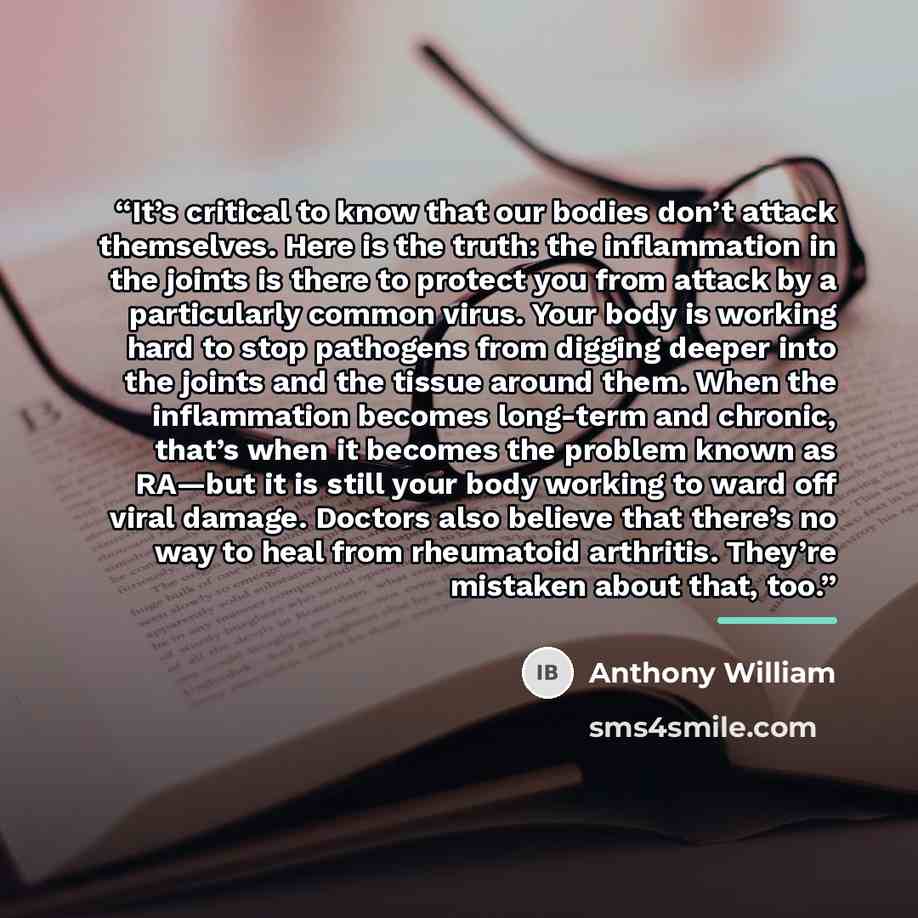 “It’s critical to know that our bodies don’t attack themselves. Here is the truth: the inflammation in the joints is there to protect you from attack by a particularly common virus. Your body is working hard to stop pathogens from digging deeper into the joints and the tissue around them. When the…” quote by Anthony William