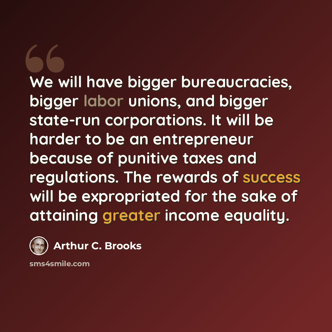 “We will have bigger bureaucracies, bigger labor unions, and bigger state-run corporations. It will be harder to be an entrepreneur because of punitive taxes and regulations. The rewards of success will be expropriated for the sake of attaining greater income equality.” quote by Arthur C. Brooks