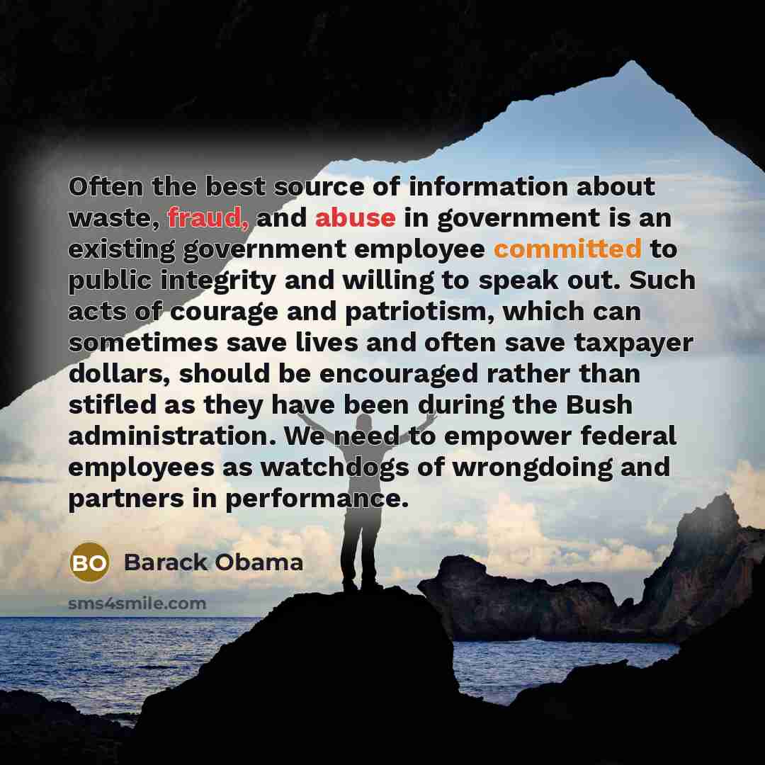 “Often the best source of information about waste, fraud, and abuse in government is an existing government employee committed to public integrity and willing to speak out. Such acts of courage and patriotism, which can sometimes save lives and often save taxpayer dollars, should be encouraged…” quote by Barack Obama