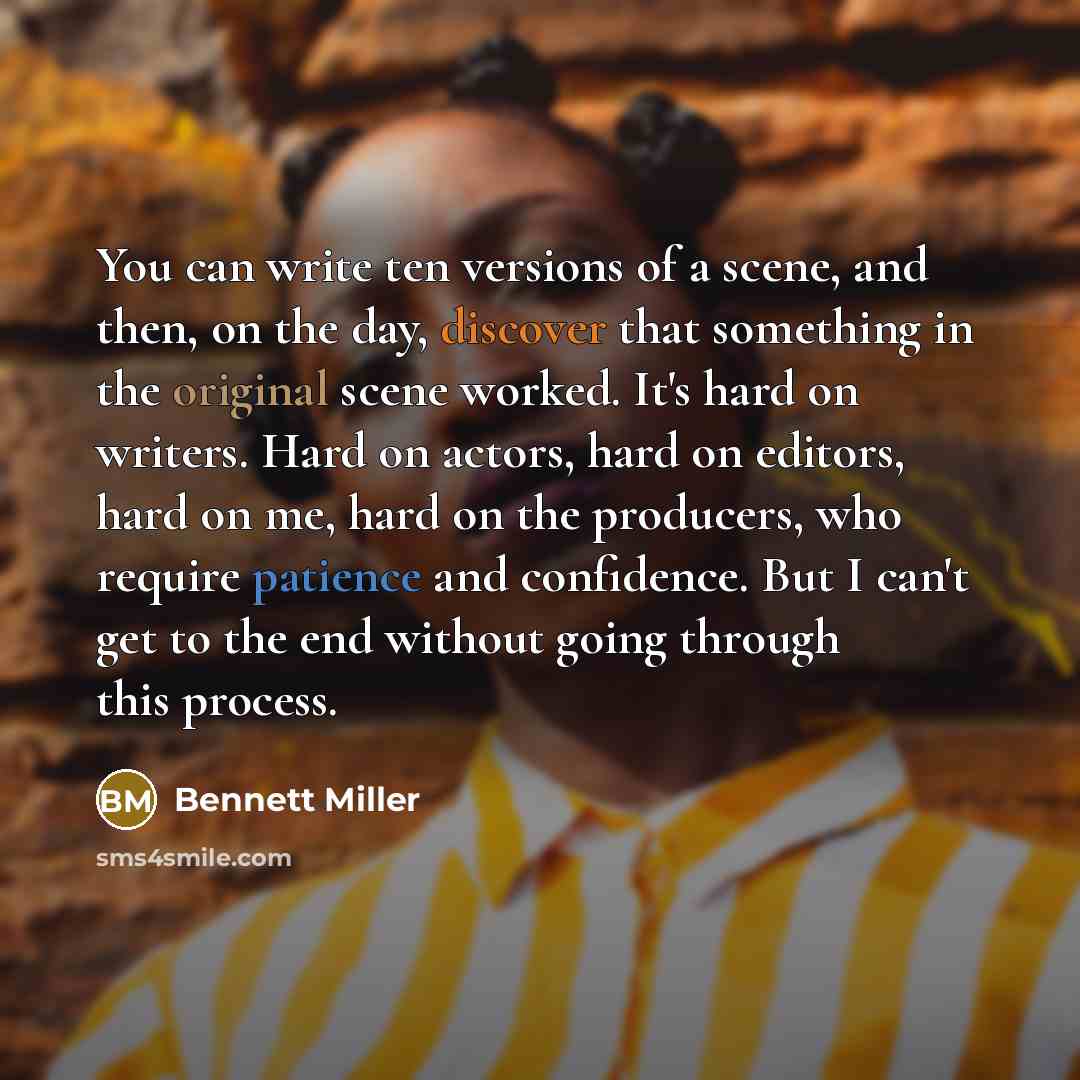 “You can write ten versions of a scene, and then, on the day, discover that something in the original scene worked. It's hard on writers. Hard on actors, hard on editors, hard on me, hard on the producers, who require patience and confidence. But I can't get to the end without going through this…” quote by Bennett Miller